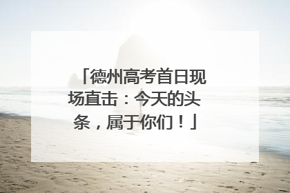 德州高考首日现场直击：今天的头条，属于你们！