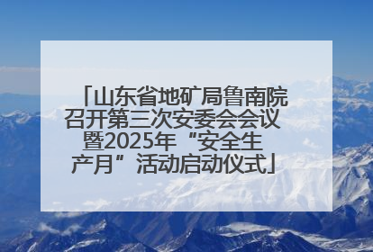 山东省地矿局鲁南院召开第三次安委会会议暨2025年“安全生产月”活动启动仪式