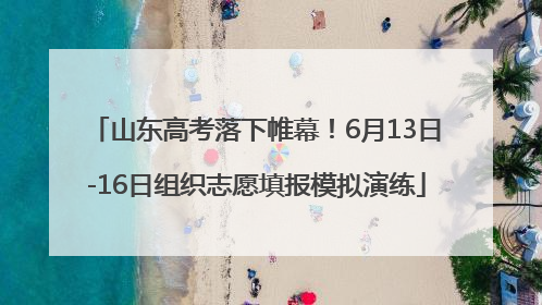 山东高考落下帷幕！6月13日-16日组织志愿填报模拟演练
