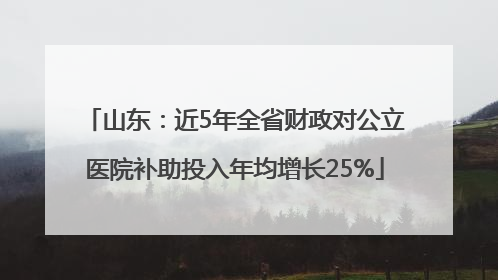 山东：近5年全省财政对公立医院补助投入年均增长25%
