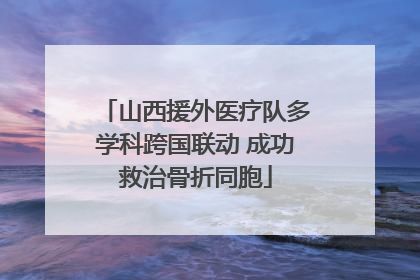 山西援外医疗队多学科跨国联动 成功救治骨折同胞