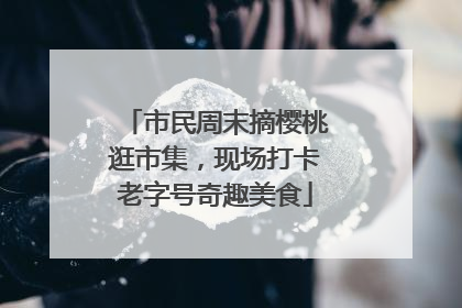 市民周末摘樱桃逛市集，现场打卡老字号奇趣美食