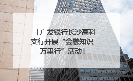 广发银行长沙高科支行开展“金融知识万里行”活动