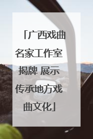 广西戏曲名家工作室揭牌 展示传承地方戏曲文化
