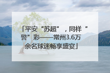 平安“苏超”，同样“警”彩——常州3.6万余名球迷畅享盛宴