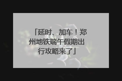 延时、加车！郑州地铁端午假期出行攻略来了