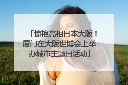 惊艳亮相日本大阪！厦门在大阪世博会上举办城市主题日活动