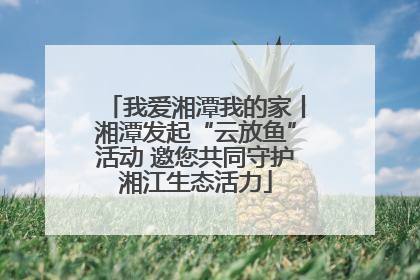 我爱湘潭我的家丨湘潭发起“云放鱼”活动 邀您共同守护湘江生态活力