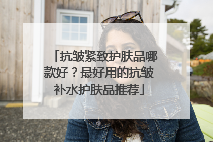 抗皱紧致护肤品哪款好？最好用的抗皱补水护肤品推荐