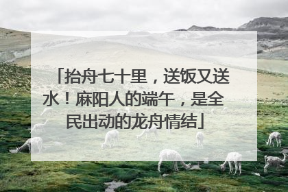 抬舟七十里，送饭又送水！麻阳人的端午，是全民出动的龙舟情结