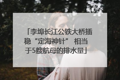 李埠长江公铁大桥插稳“定海神针” 相当于5艘航母的排水量