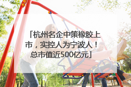 杭州名企中策橡胶上市，实控人为宁波人！总市值近500亿元