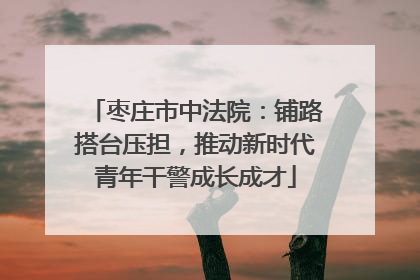 枣庄市中法院：铺路搭台压担，推动新时代青年干警成长成才