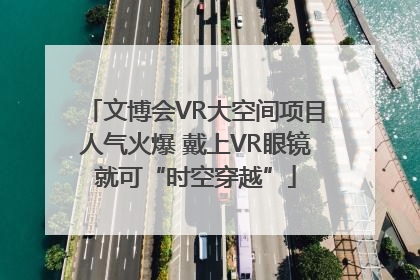 文博会VR大空间项目人气火爆 戴上VR眼镜就可“时空穿越”