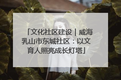文化社区建设｜威海乳山市东城社区：以文育人照亮成长灯塔