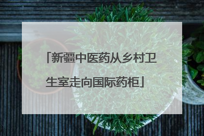 新疆中医药从乡村卫生室走向国际药柜