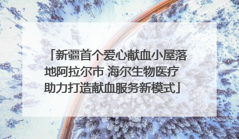 新疆首个爱心献血小屋落地阿拉尔市 海尔生物医疗助力打造献血服务新模式