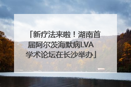 新疗法来啦！湖南首届阿尔茨海默病LVA学术论坛在长沙举办