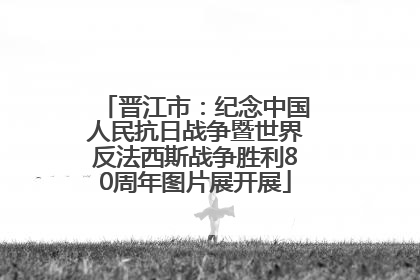 晋江市：纪念中国人民抗日战争暨世界反法西斯战争胜利80周年图片展开展