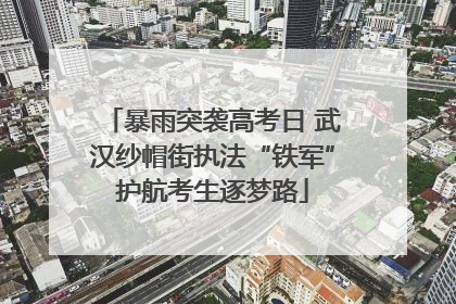 暴雨突袭高考日 武汉纱帽街执法“铁军”护航考生逐梦路