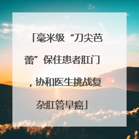 毫米级“刀尖芭蕾”保住患者肛门，协和医生挑战复杂肛管早癌