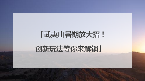 武夷山暑期放大招！创新玩法等你来解锁