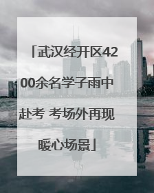 武汉经开区4200余名学子雨中赴考 考场外再现暖心场景
