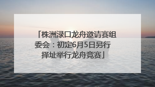 株洲渌口龙舟邀请赛组委会：初定6月5日另行择址举行龙舟竞赛