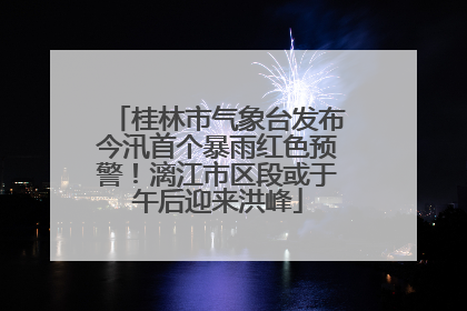 桂林市气象台发布今汛首个暴雨红色预警！漓江市区段或于午后迎来洪峰