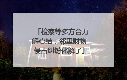 检察等多方合力解心结，邻里财物侵占纠纷化解了