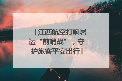 江西航空打响暑运“前哨战”，守护旅客平安出行