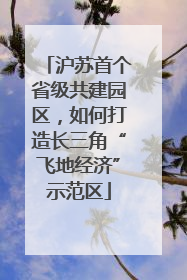沪苏首个省级共建园区，如何打造长三角“飞地经济”示范区