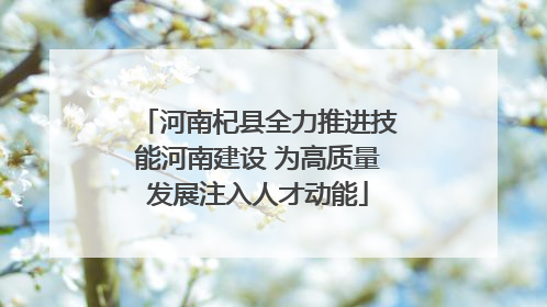 河南杞县全力推进技能河南建设 为高质量发展注入人才动能
