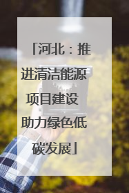 河北：推进清洁能源项目建设 助力绿色低碳发展