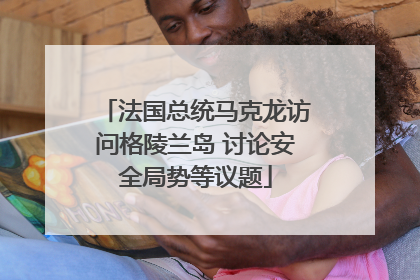 法国总统马克龙访问格陵兰岛 讨论安全局势等议题
