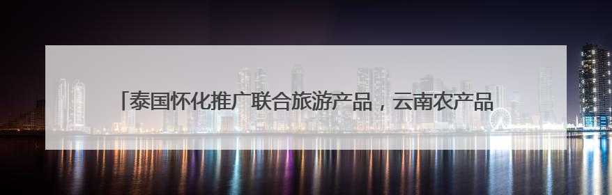 泰国怀化推广联合旅游产品，云南农产品运往怀化深加工，这场推进会干货很多