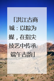 洪江古商城：以粽为媒，在指尖技艺中传承端午古韵