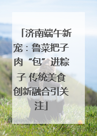 济南端午新宠：鲁菜把子肉“包”进粽子 传统美食创新融合引关注