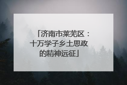 济南市莱芜区：十万学子乡土思政的精神远征