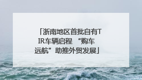 浙南地区首批自有TIR车辆启程 “购车远航”助推外贸发展