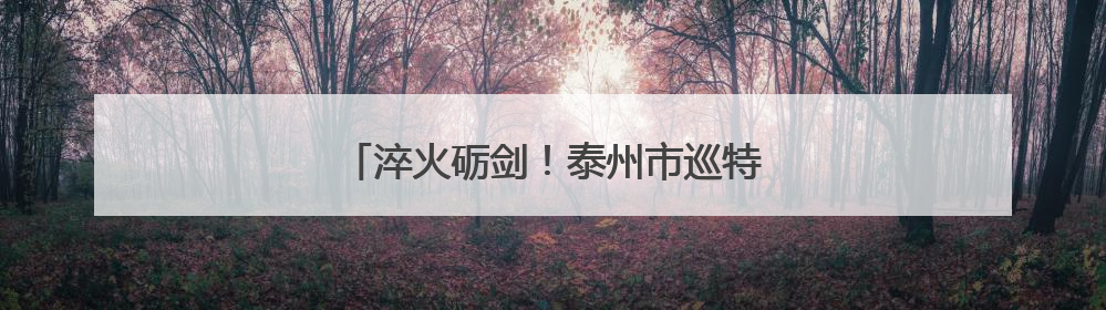 淬火砺剑！泰州市巡特警实战大比武震撼来袭