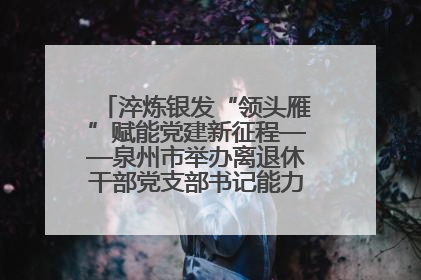淬炼银发“领头雁”赋能党建新征程——泉州市举办离退休干部党支部书记能力建设专题培训