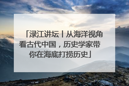 渌江讲坛丨从海洋视角看古代中国，历史学家带你在海底打捞历史