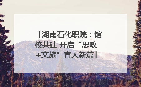 湖南石化职院：馆校共建 开启“思政+文旅”育人新篇