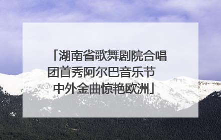 湖南省歌舞剧院合唱团首秀阿尔巴音乐节 中外金曲惊艳欧洲