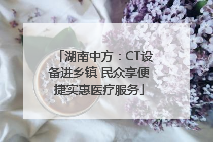 湖南中方：CT设备进乡镇 民众享便捷实惠医疗服务