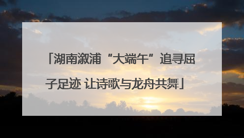 湖南溆浦“大端午”追寻屈子足迹 让诗歌与龙舟共舞