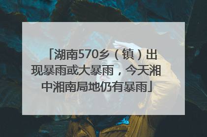 湖南570乡（镇）出现暴雨或大暴雨，今天湘中湘南局地仍有暴雨