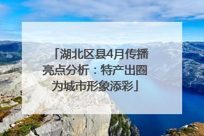 湖北区县4月传播亮点分析：特产出圈为城市形象添彩