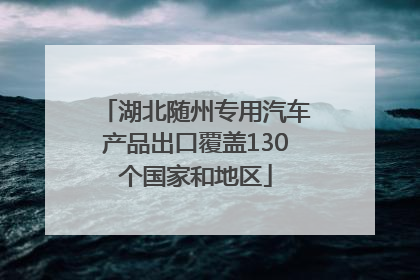 湖北随州专用汽车产品出口覆盖130个国家和地区